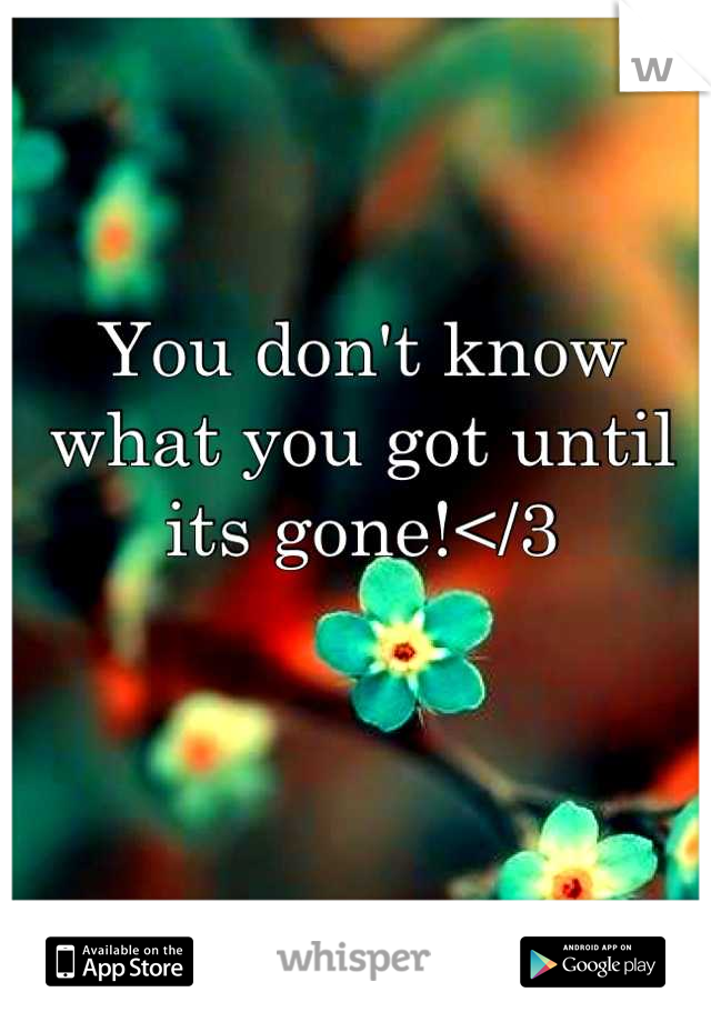 You don't know what you got until its gone!</3