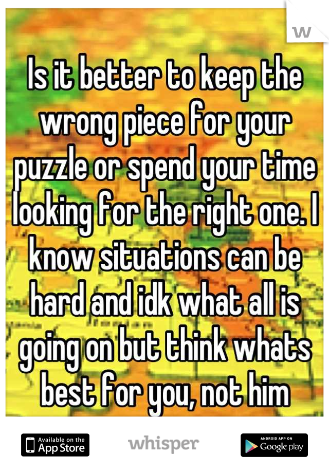 Is it better to keep the wrong piece for your puzzle or spend your time looking for the right one. I know situations can be hard and idk what all is going on but think whats best for you, not him