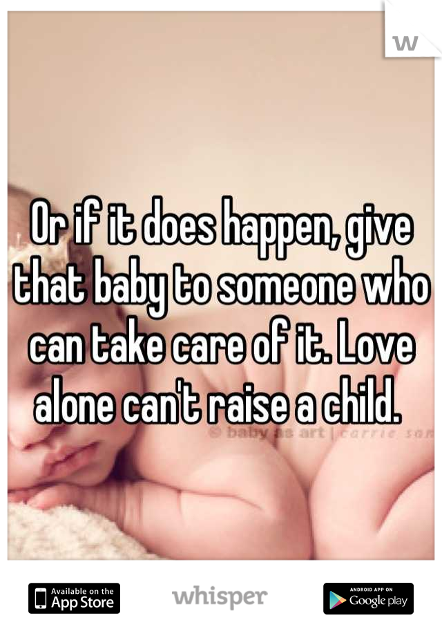 Or if it does happen, give that baby to someone who can take care of it. Love alone can't raise a child. 