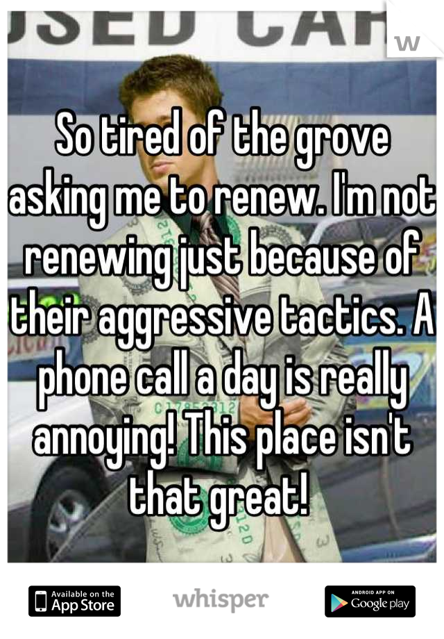 So tired of the grove asking me to renew. I'm not renewing just because of their aggressive tactics. A phone call a day is really annoying! This place isn't that great! 