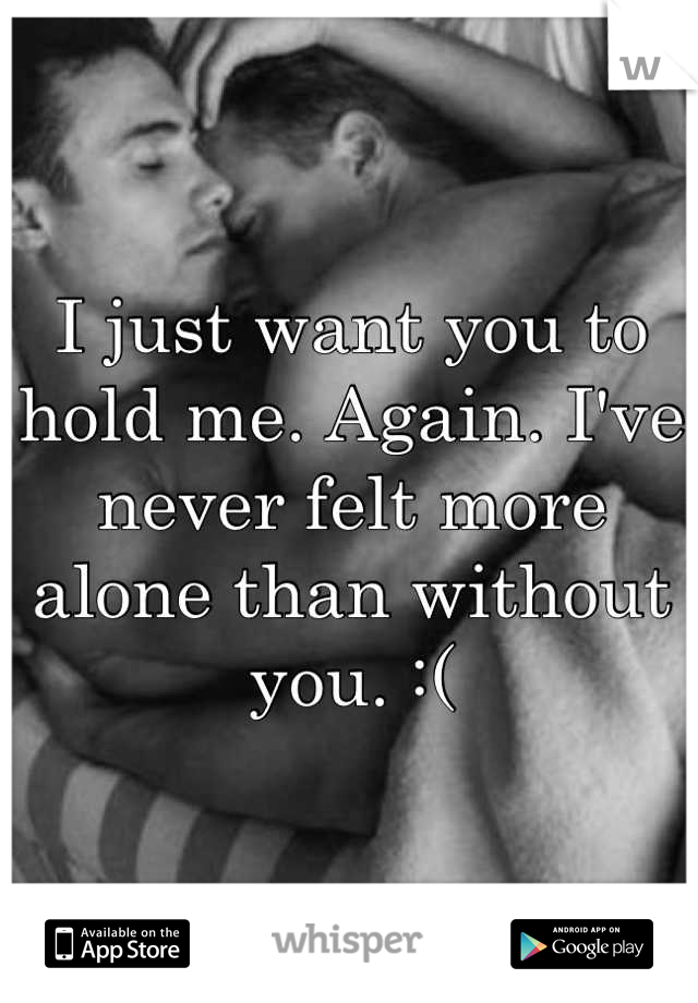 I just want you to hold me. Again. I've never felt more alone than without you. :(