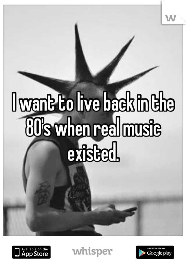 I want to live back in the 80's when real music existed.
