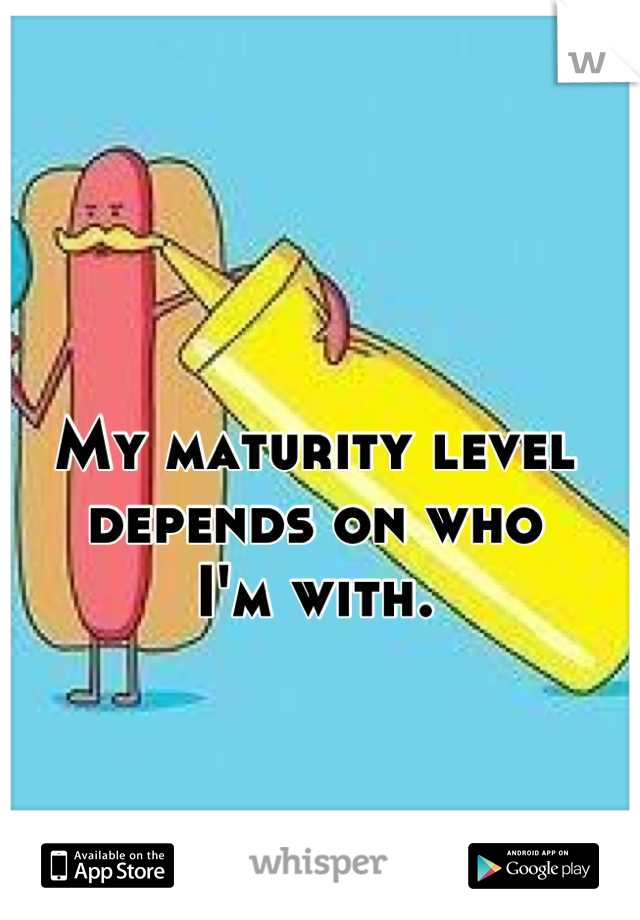 My maturity level 
depends on who 
I'm with.