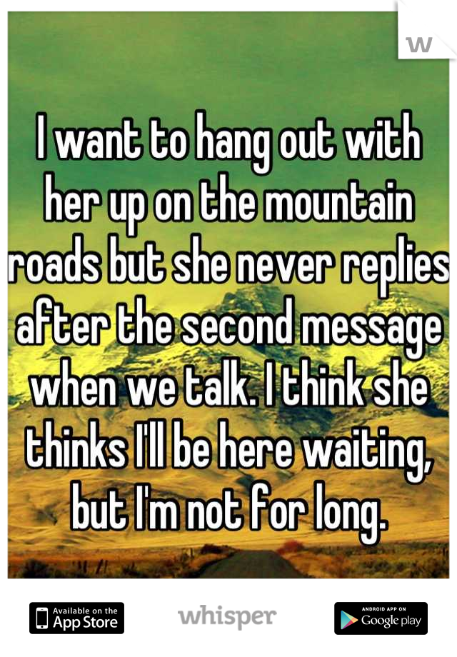 I want to hang out with her up on the mountain roads but she never replies after the second message when we talk. I think she thinks I'll be here waiting, but I'm not for long.