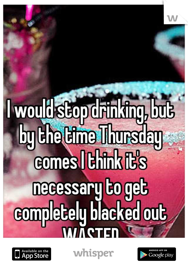 I would stop drinking, but by the time Thursday comes I think it's necessary to get completely blacked out
WASTED