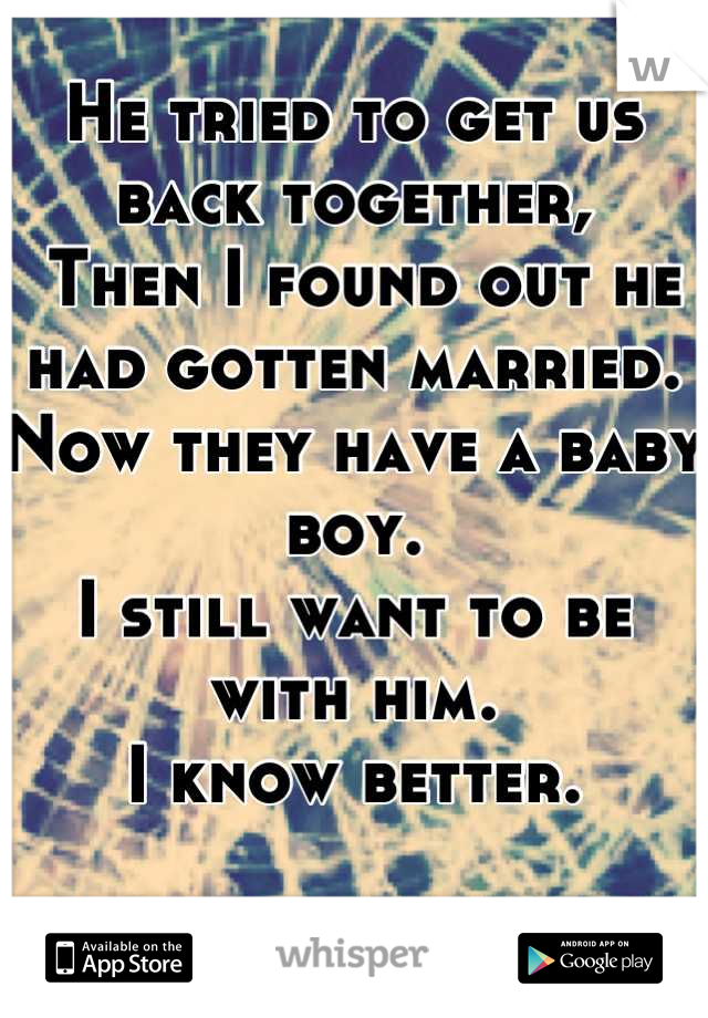 He tried to get us back together,
 Then I found out he had gotten married. 
Now they have a baby boy. 
I still want to be with him.
I know better.