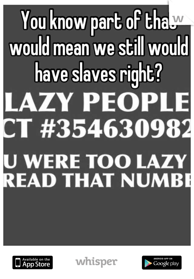 You know part of that would mean we still would have slaves right?