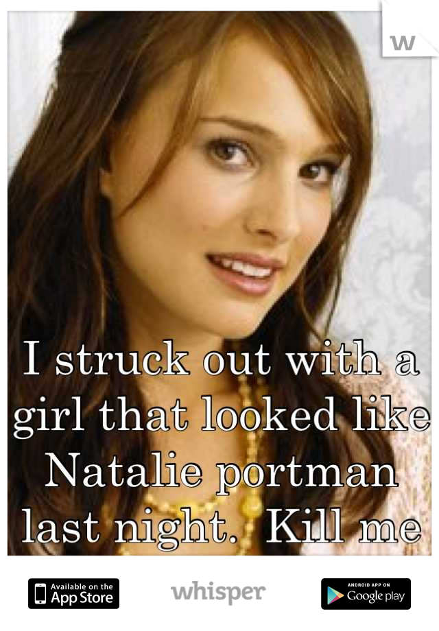 I struck out with a girl that looked like Natalie portman last night.  Kill me now 