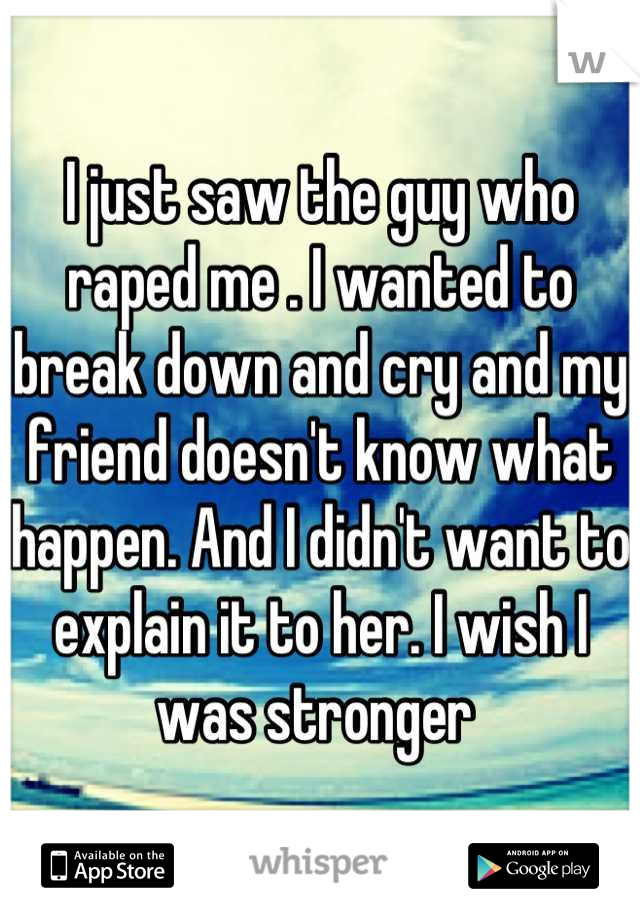 I just saw the guy who raped me . I wanted to break down and cry and my friend doesn't know what happen. And I didn't want to explain it to her. I wish I was stronger 