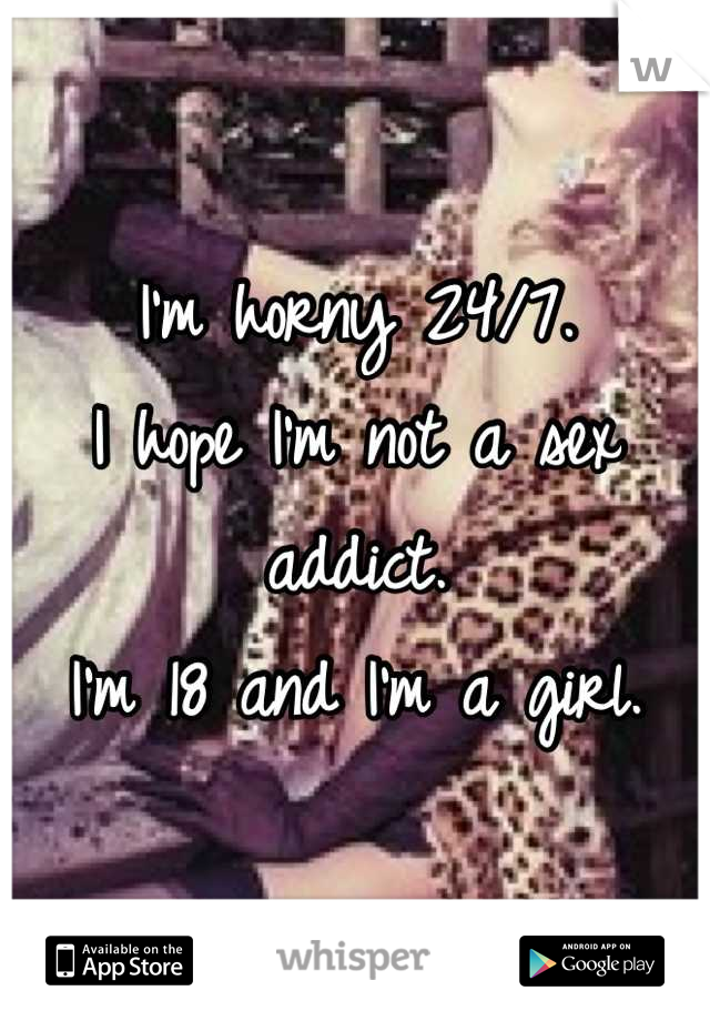 I'm horny 24/7. 
I hope I'm not a sex addict.
I'm 18 and I'm a girl.