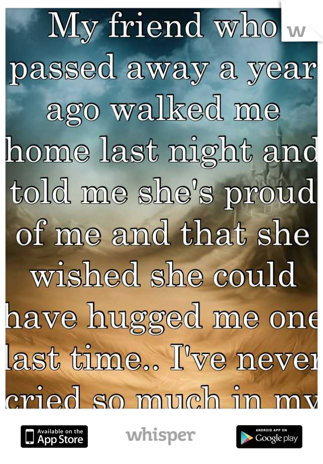 My friend who passed away a year ago walked me home last night and told me she's proud of me and that she wished she could have hugged me one last time.. I've never cried so much in my life