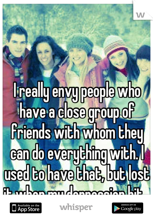 I really envy people who have a close group of friends with whom they can do everything with. I used to have that, but lost it when my depression hit...