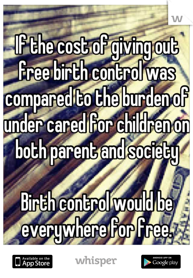 If the cost of giving out free birth control was compared to the burden of under cared for children on both parent and society

Birth control would be everywhere for free.