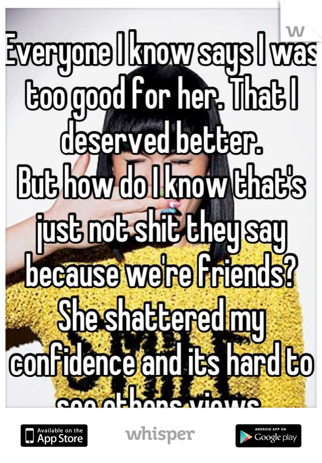 Everyone I know says I was too good for her. That I deserved better.
But how do I know that's just not shit they say because we're friends?
She shattered my confidence and its hard to see others views 