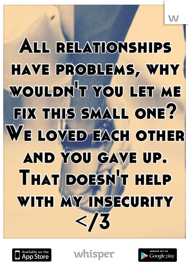 All relationships have problems, why wouldn't you let me fix this small one? We loved each other and you gave up. That doesn't help with my insecurity </3 