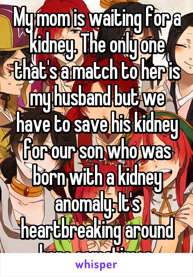 My mom is waiting for a kidney. The only one that's a match to her is my husband but we have to save his kidney for our son who was born with a kidney anomaly. It's heartbreaking around here sometimes.