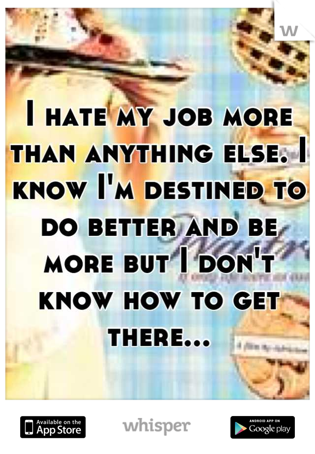 I hate my job more than anything else. I know I'm destined to do better and be more but I don't know how to get there...