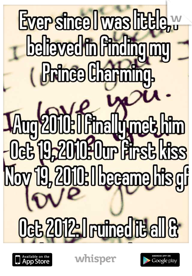 Ever since I was little, I believed in finding my Prince Charming.

Aug 2010: I finally met him
Oct 19, 2010: Our first kiss
Nov 19, 2010: I became his gf

Oct 2012: I ruined it all & lost my true love