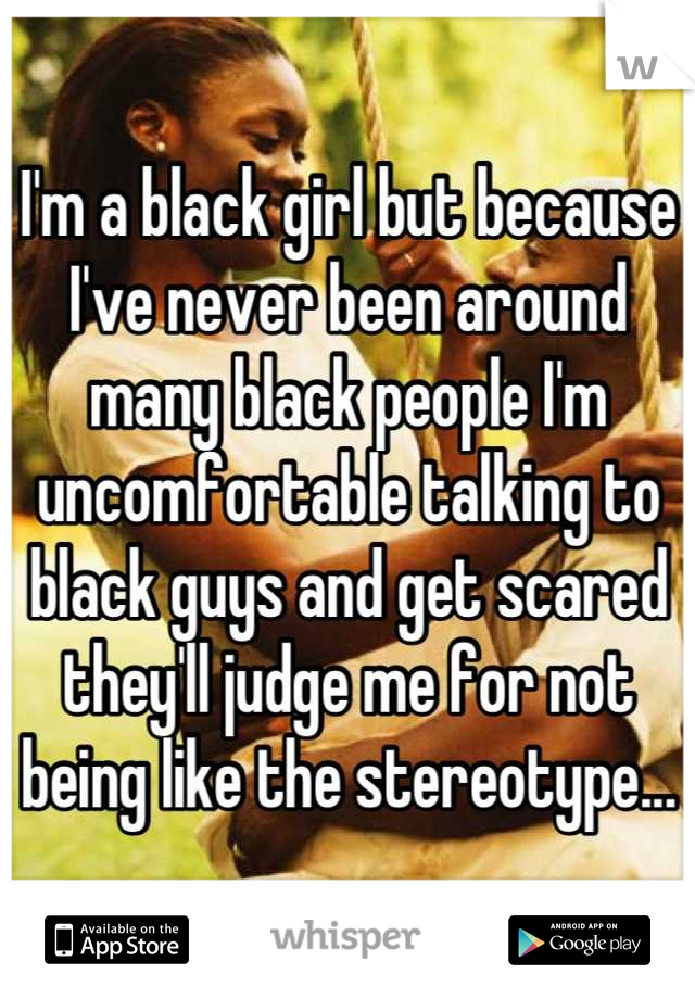 I'm a black girl but because I've never been around many black people I'm uncomfortable talking to black guys and get scared they'll judge me for not being like the stereotype...