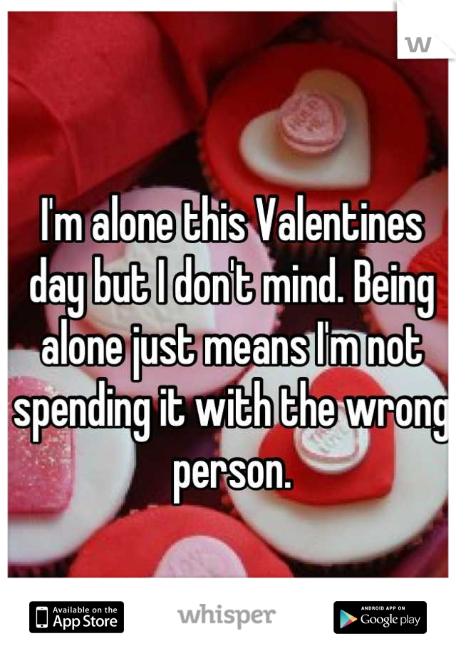 I'm alone this Valentines day but I don't mind. Being alone just means I'm not spending it with the wrong person.