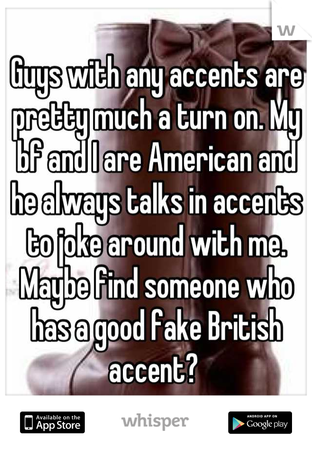 Guys with any accents are pretty much a turn on. My bf and I are American and he always talks in accents to joke around with me. Maybe find someone who has a good fake British accent? 