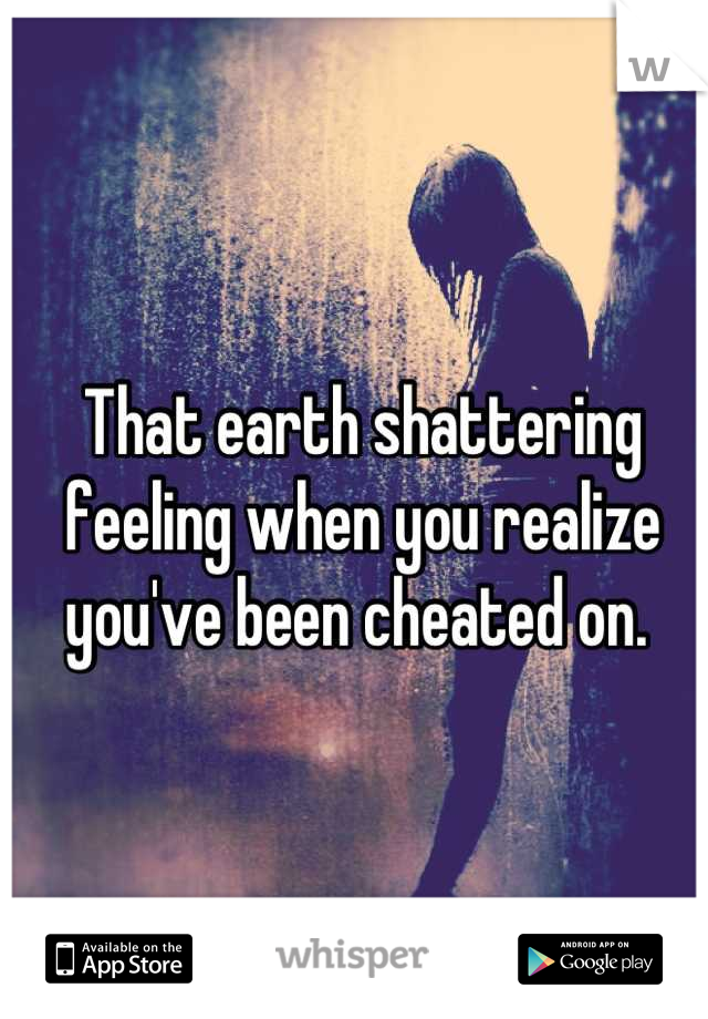 That earth shattering feeling when you realize you've been cheated on. 