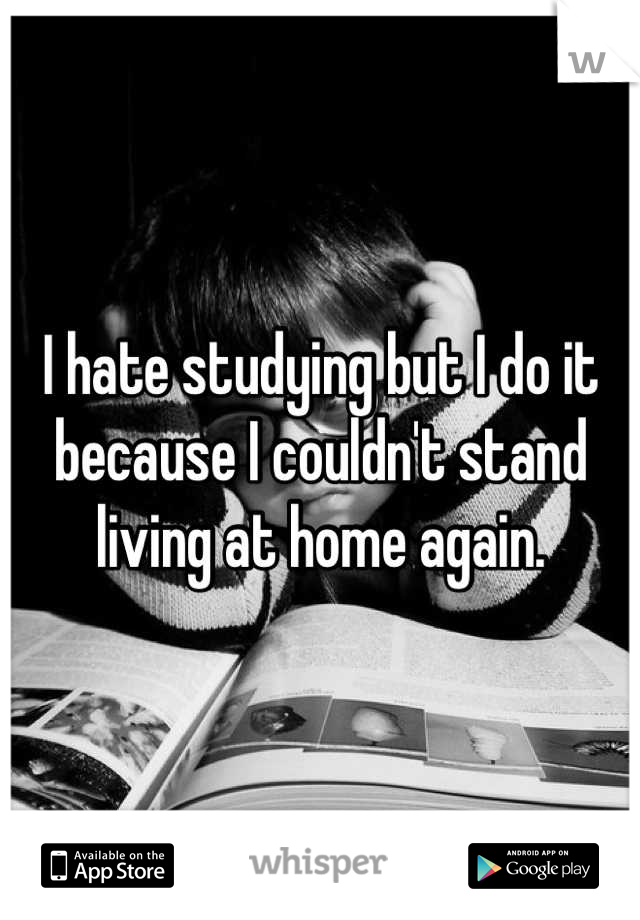I hate studying but I do it because I couldn't stand living at home again.