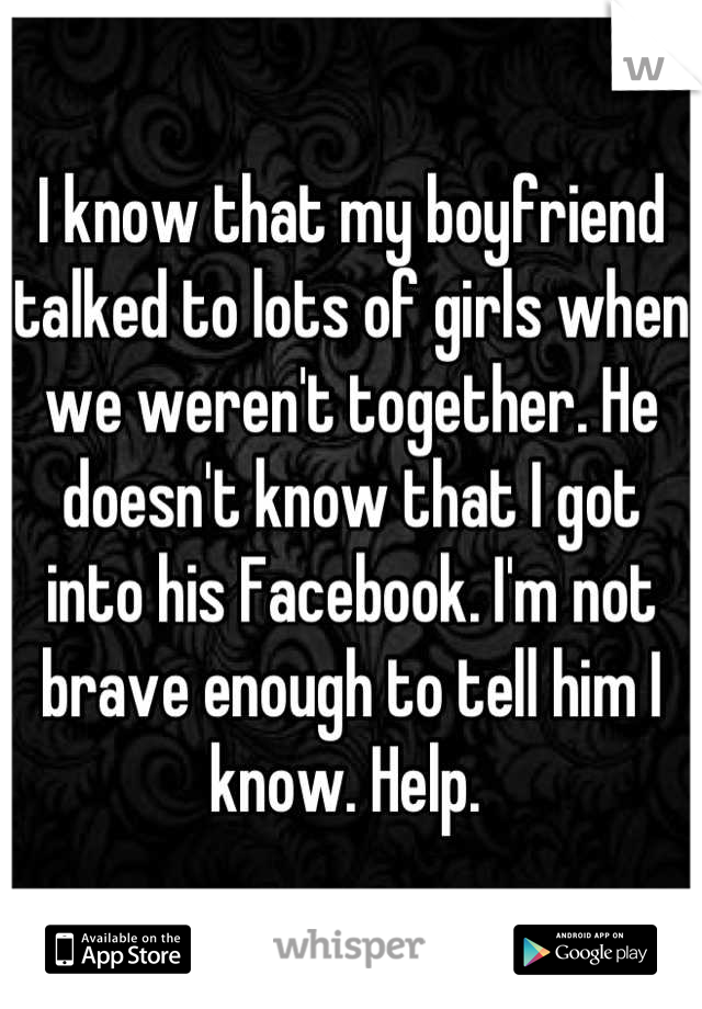 I know that my boyfriend talked to lots of girls when we weren't together. He doesn't know that I got into his Facebook. I'm not brave enough to tell him I know. Help. 