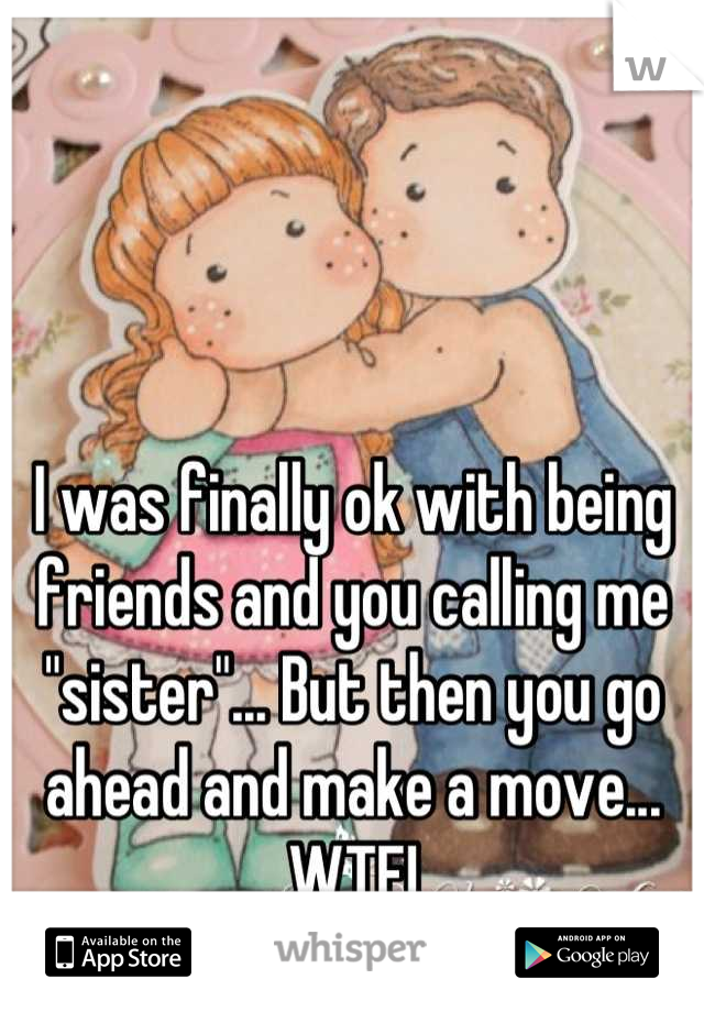 I was finally ok with being friends and you calling me "sister"... But then you go ahead and make a move... WTF!