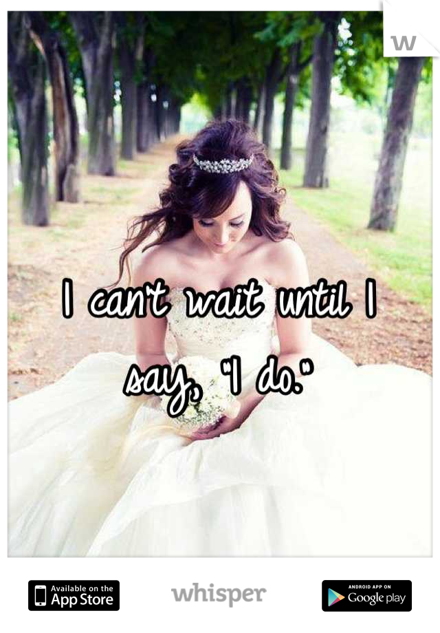 I can't wait until I 
say, "I do."
