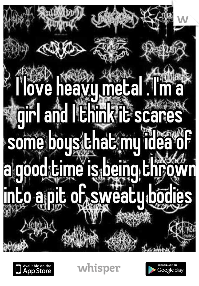I love heavy metal . I'm a girl and I think it scares some boys that my idea of a good time is being thrown into a pit of sweaty bodies 