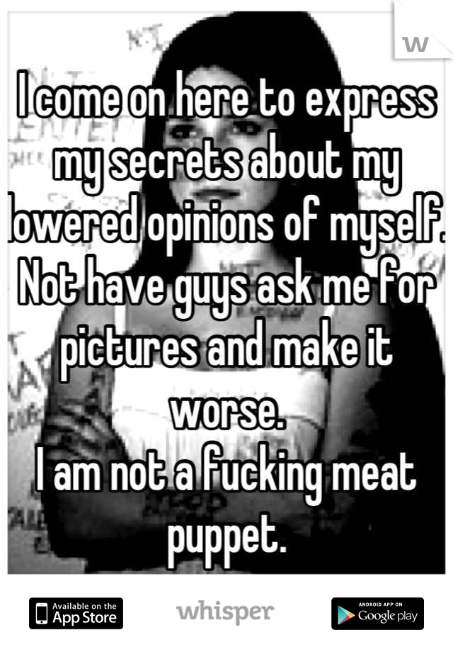 I come on here to express my secrets about my lowered opinions of myself. Not have guys ask me for pictures and make it worse.
I am not a fucking meat puppet.