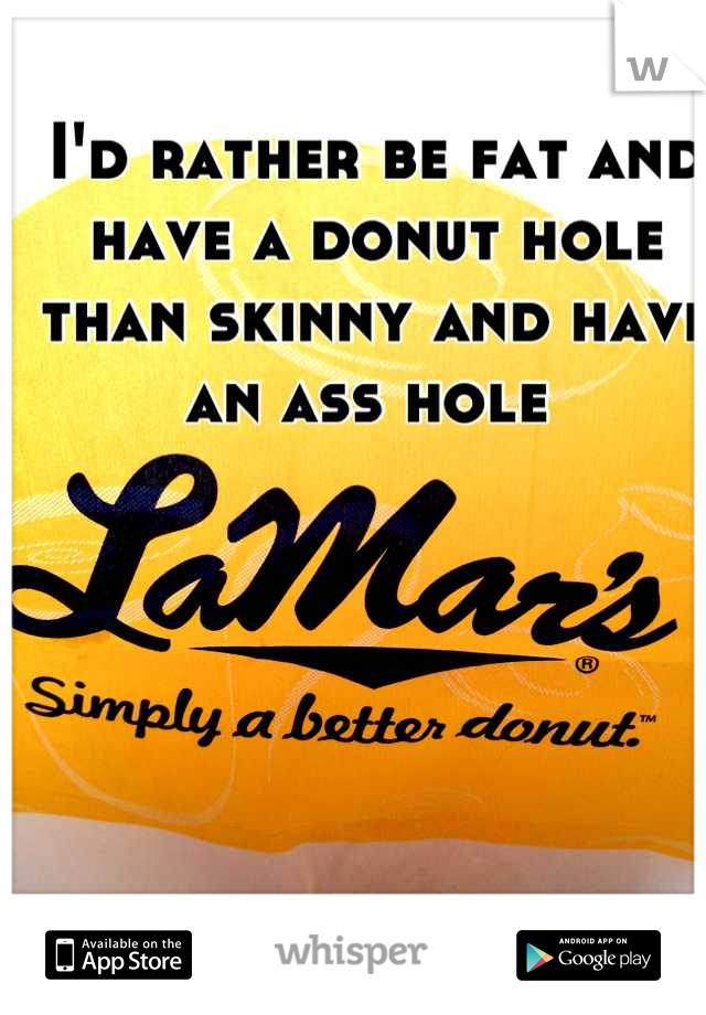I'd rather be fat and have a donut hole than skinny and have an ass hole 