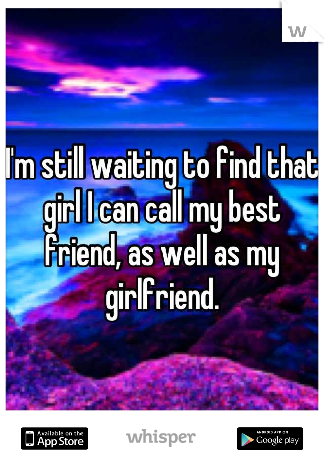 I'm still waiting to find that girl I can call my best friend, as well as my girlfriend.