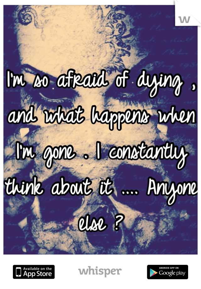 I'm so afraid of dying , and what happens when I'm gone . I constantly think about it .... Anyone else ?