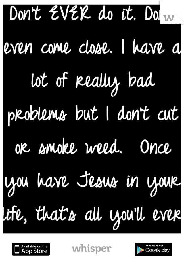 Don't EVER do it. Don't even come close. I have a lot of really bad problems but I don't cut or smoke weed.  Once you have Jesus in your life, that's all you'll ever need. 