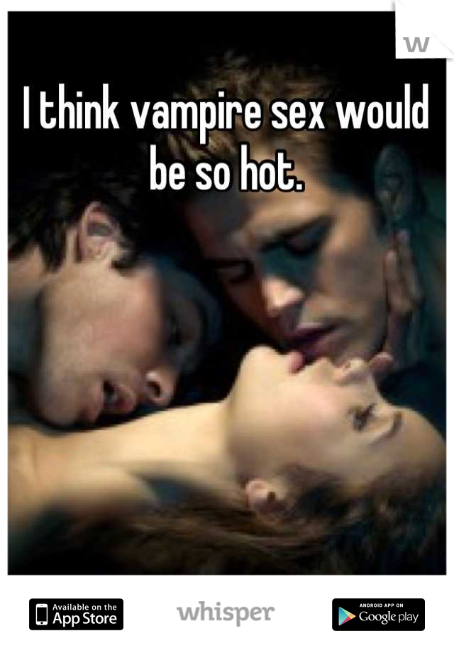 I think vampire sex would be so hot.