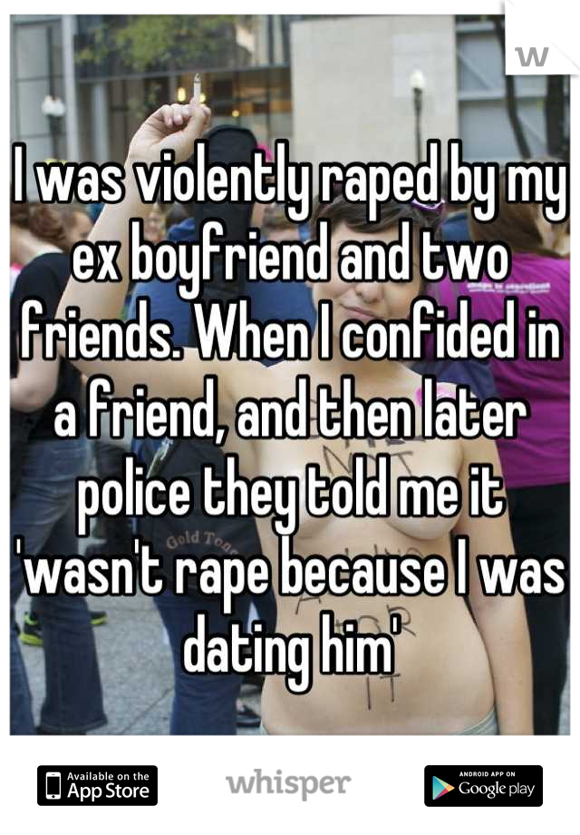 I was violently raped by my ex boyfriend and two friends. When I confided in a friend, and then later police they told me it 'wasn't rape because I was dating him'