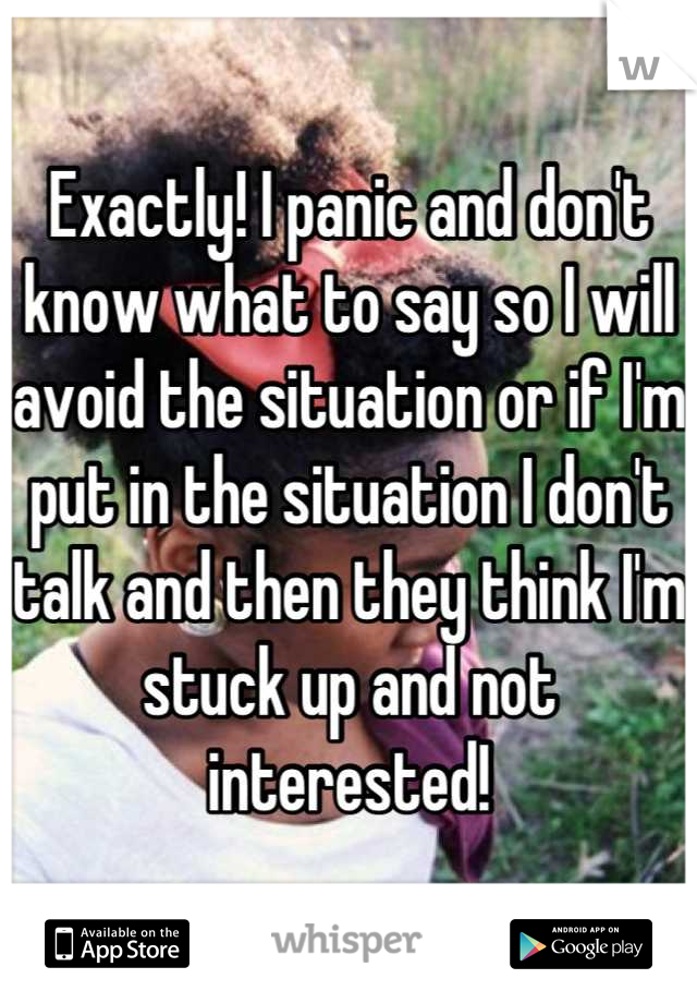 Exactly! I panic and don't know what to say so I will avoid the situation or if I'm put in the situation I don't talk and then they think I'm stuck up and not interested!