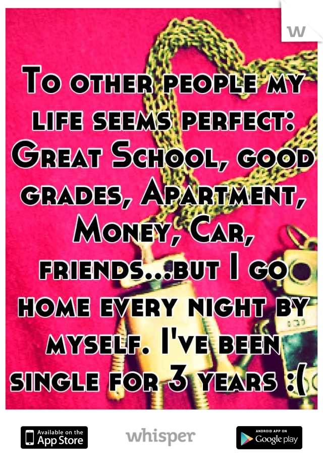 To other people my life seems perfect: Great School, good grades, Apartment, Money, Car, friends...but I go home every night by myself. I've been single for 3 years :( 