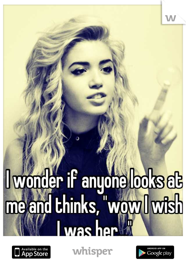 I wonder if anyone looks at me and thinks, "wow I wish I was her..."