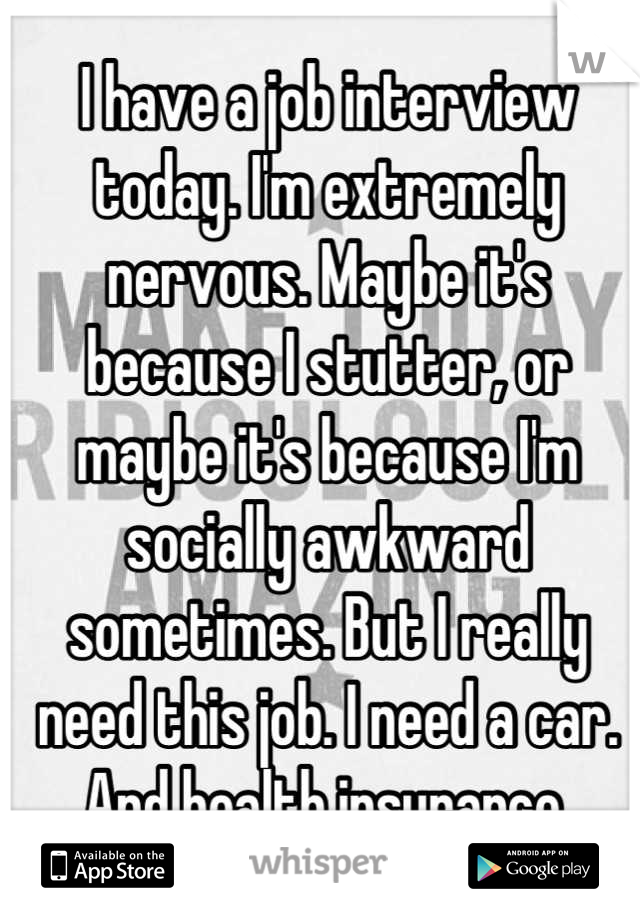 I have a job interview today. I'm extremely nervous. Maybe it's because I stutter, or maybe it's because I'm socially awkward sometimes. But I really need this job. I need a car. And health insurance.