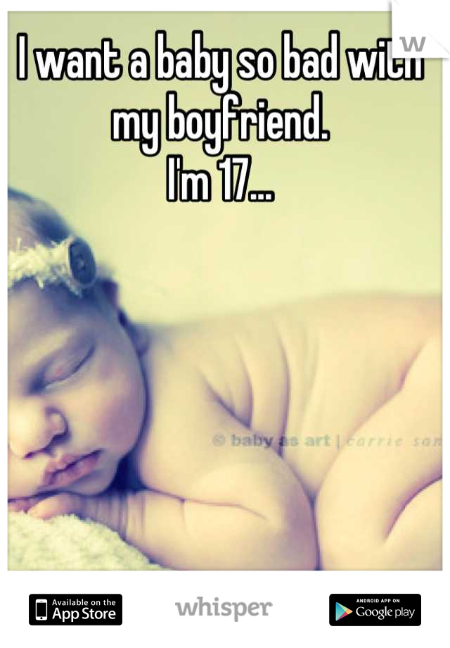 I want a baby so bad with my boyfriend.
I'm 17...