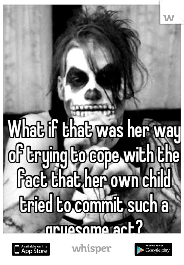 What if that was her way of trying to cope with the fact that her own child tried to commit such a gruesome act?