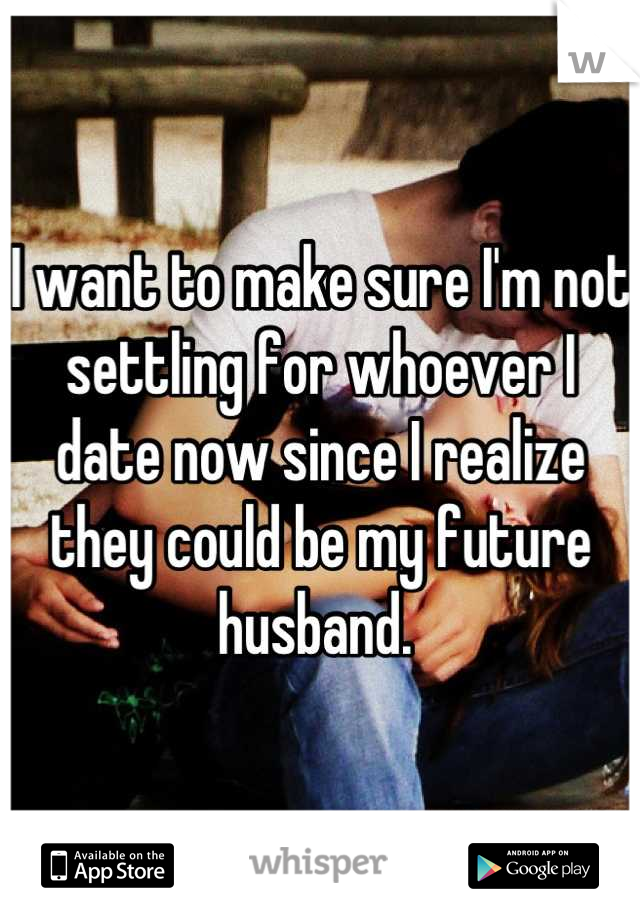 I want to make sure I'm not settling for whoever I date now since I realize they could be my future husband. 
