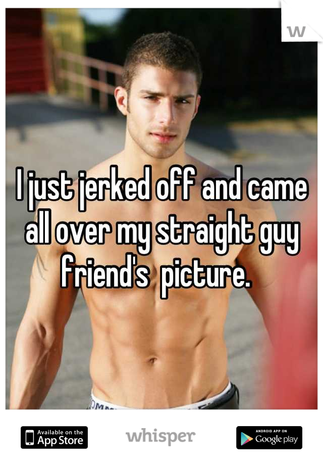 I just jerked off and came all over my straight guy friend's  picture.  