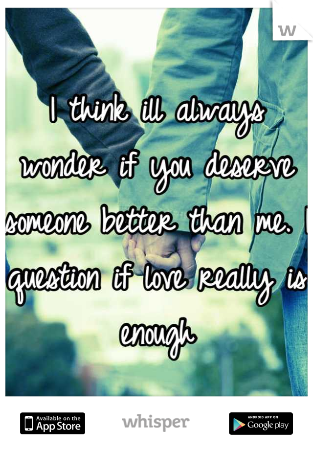 I think ill always wonder if you deserve someone better than me. I question if love really is enough