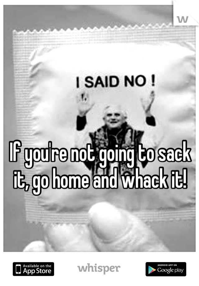 If you're not going to sack it, go home and whack it!
