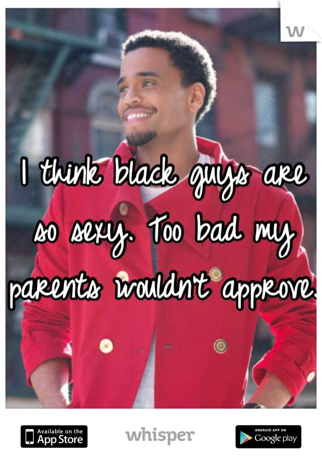 I think black guys are so sexy. Too bad my parents wouldn't approve. 