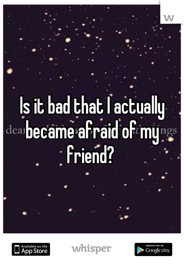 Is it bad that I actually became afraid of my friend? 